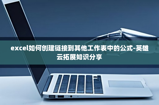 excel如何创建链接到其他工作表中的公式-英雄云拓展知识分享