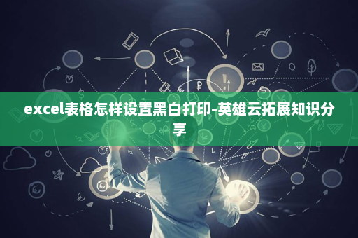 excel表格怎样设置黑白打印-英雄云拓展知识分享