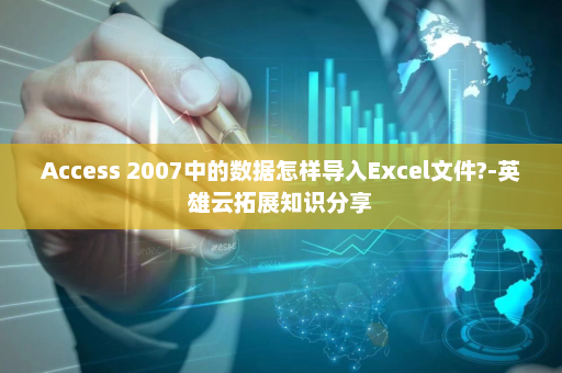 Access 2007中的数据怎样导入Excel文件?-英雄云拓展知识分享