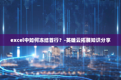 excel中如何冻结首行？-英雄云拓展知识分享