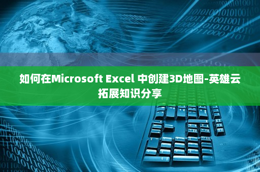 如何在Microsoft Excel 中创建3D地图-英雄云拓展知识分享