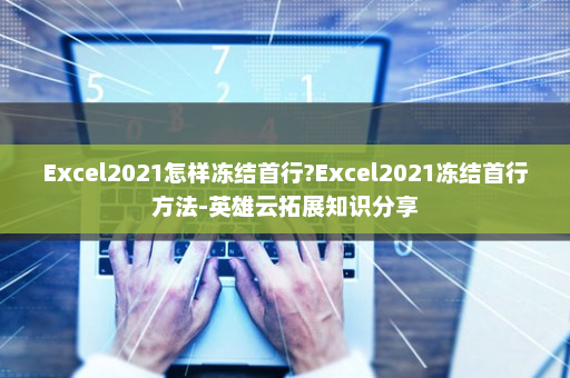 Excel2021怎样冻结首行?Excel2021冻结首行方法-英雄云拓展知识分享