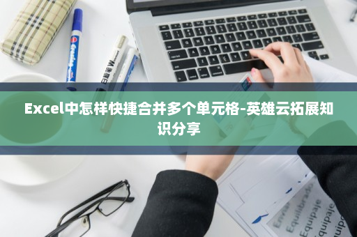 Excel中怎样快捷合并多个单元格-英雄云拓展知识分享