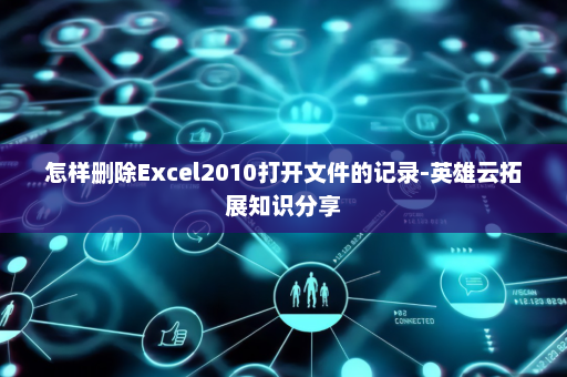 怎样删除Excel2010打开文件的记录-英雄云拓展知识分享