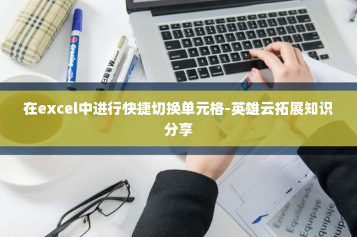 在excel中进行快捷切换单元格-英雄云拓展知识分享