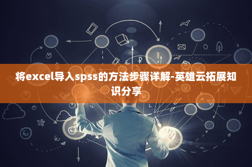 将excel导入spss的方法步骤详解-英雄云拓展知识分享