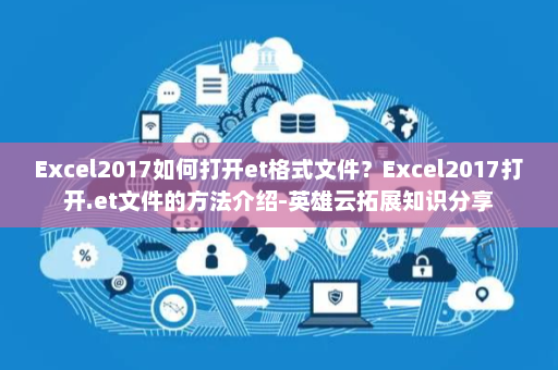 Excel2017如何打开et格式文件？Excel2017打开.et文件的方法介绍-英雄云拓展知识分享