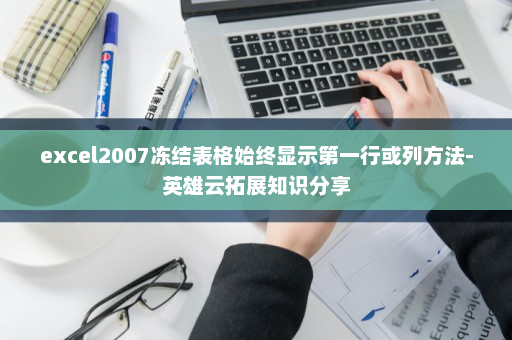 excel2007冻结表格始终显示第一行或列方法-英雄云拓展知识分享