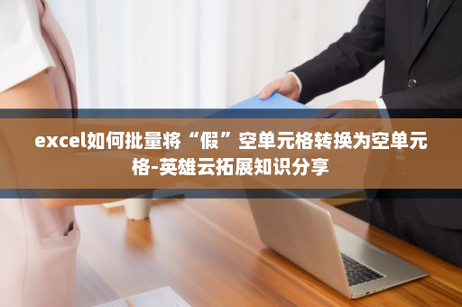 excel如何批量将“假”空单元格转换为空单元格-英雄云拓展知识分享