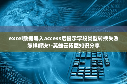 excel数据导入access后提示字段类型转换失败怎样解决?-英雄云拓展知识分享