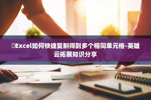 ​Excel如何快捷复制得到多个相同单元格-英雄云拓展知识分享