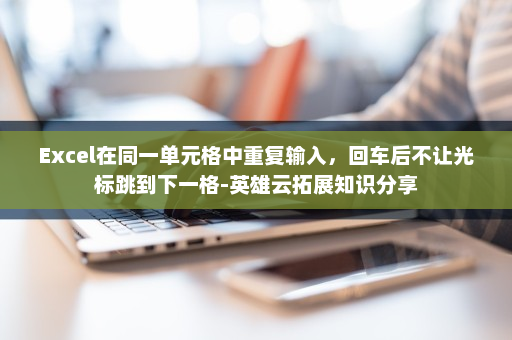 Excel在同一单元格中重复输入，回车后不让光标跳到下一格-英雄云拓展知识分享