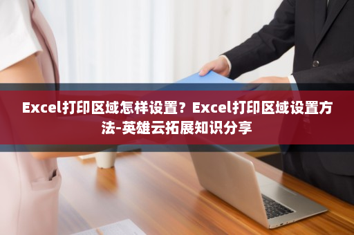 Excel打印区域怎样设置？Excel打印区域设置方法-英雄云拓展知识分享