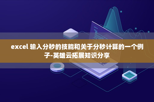 excel 输入分秒的技能和关于分秒计算的一个例子-英雄云拓展知识分享