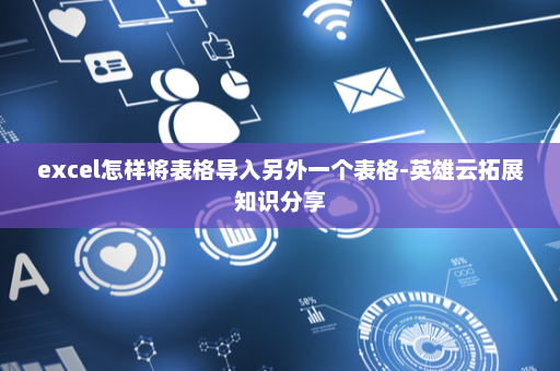 excel怎样将表格导入另外一个表格-英雄云拓展知识分享