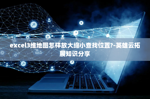 excel3维地图怎样放大缩小查找位置?-英雄云拓展知识分享