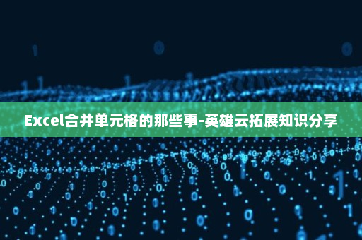 Excel合并单元格的那些事-英雄云拓展知识分享