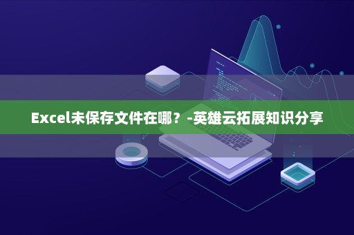 Excel未保存文件在哪？-英雄云拓展知识分享