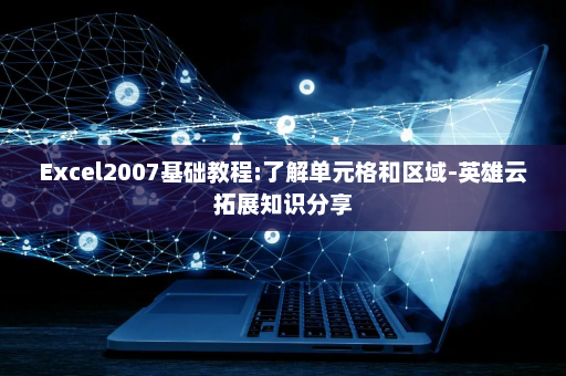 Excel2007基础教程:了解单元格和区域-英雄云拓展知识分享