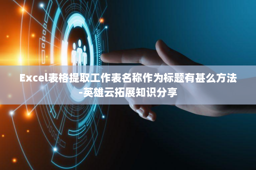 Excel表格提取工作表名称作为标题有甚么方法-英雄云拓展知识分享