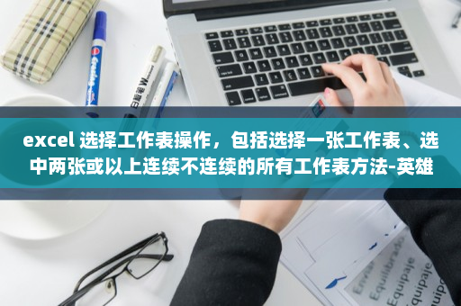 excel 选择工作表操作，包括选择一张工作表、选中两张或以上连续不连续的所有工作表方法-英雄云拓展知识分享