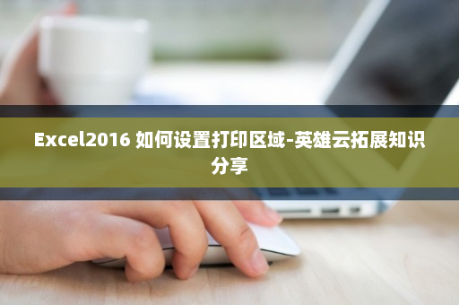 Excel2016 如何设置打印区域-英雄云拓展知识分享