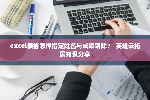 excel表格怎样指定姓名与成绩剔除？-英雄云拓展知识分享