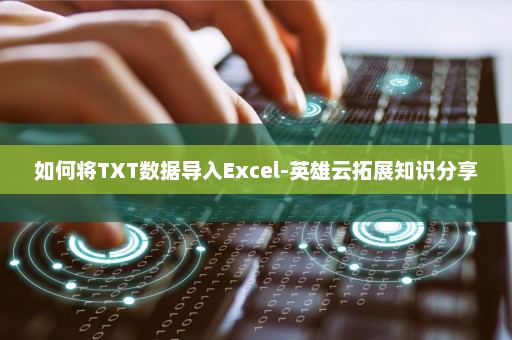 如何将TXT数据导入Excel-英雄云拓展知识分享