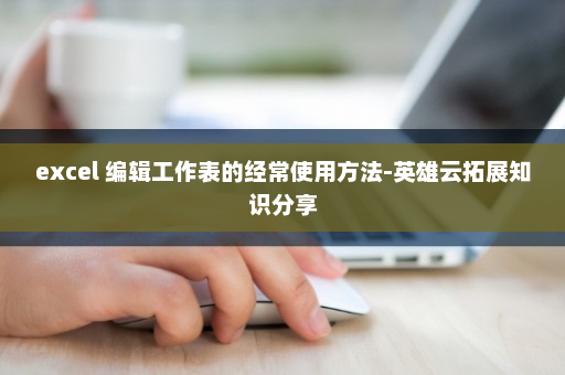 excel 编辑工作表的经常使用方法-英雄云拓展知识分享
