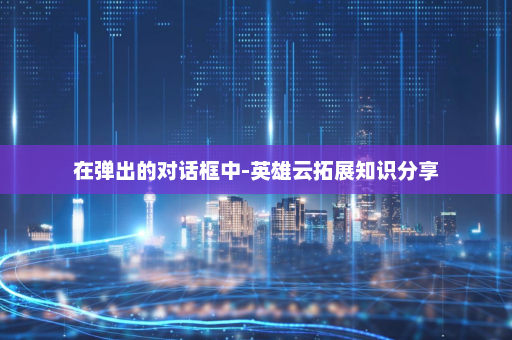 在弹出的对话框中-英雄云拓展知识分享
