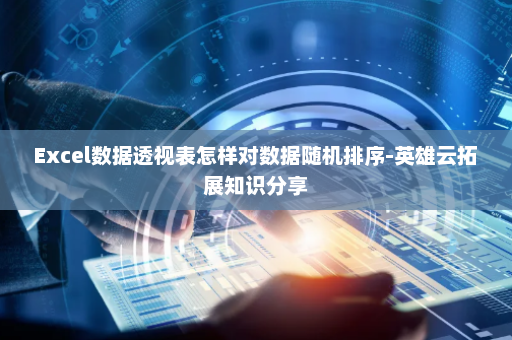 Excel数据透视表怎样对数据随机排序-英雄云拓展知识分享
