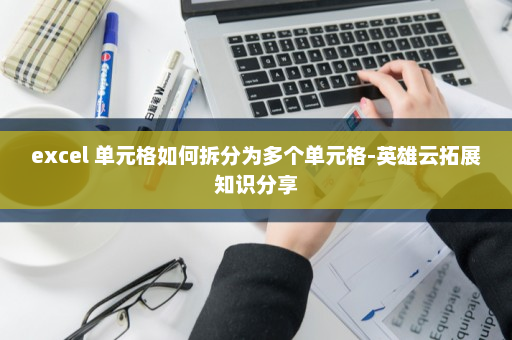 excel 单元格如何拆分为多个单元格-英雄云拓展知识分享