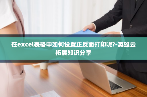 在excel表格中如何设置正反面打印呢?-英雄云拓展知识分享