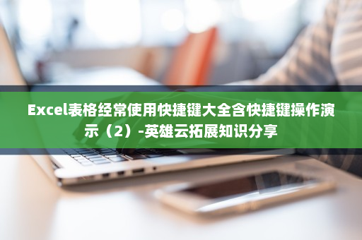 Excel表格经常使用快捷键大全含快捷键操作演示（2）-英雄云拓展知识分享