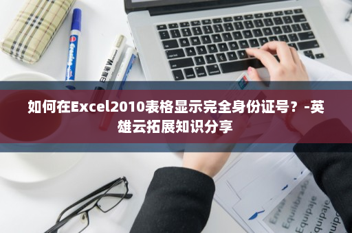 如何在Excel2010表格显示完全身份证号？-英雄云拓展知识分享
