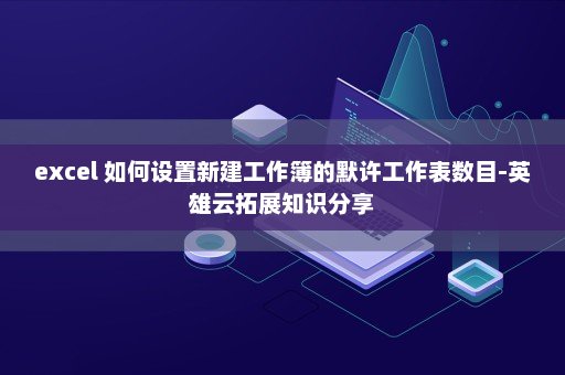 excel 如何设置新建工作簿的默许工作表数目-英雄云拓展知识分享