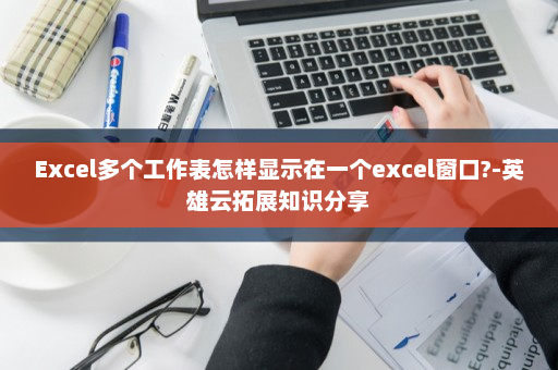 Excel多个工作表怎样显示在一个excel窗口?-英雄云拓展知识分享