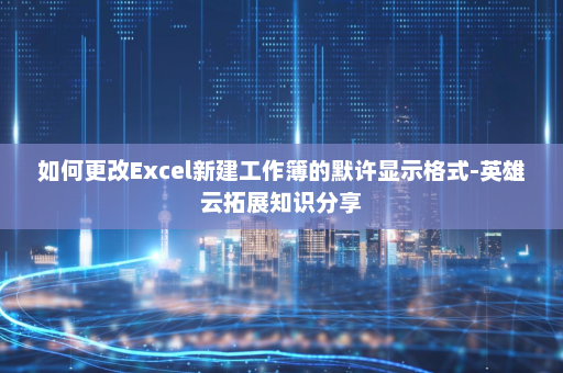 如何更改Excel新建工作簿的默许显示格式-英雄云拓展知识分享