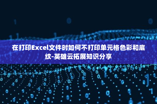 在打印Excel文件时如何不打印单元格色彩和底纹-英雄云拓展知识分享