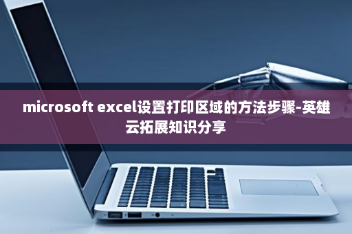 microsoft excel设置打印区域的方法步骤-英雄云拓展知识分享