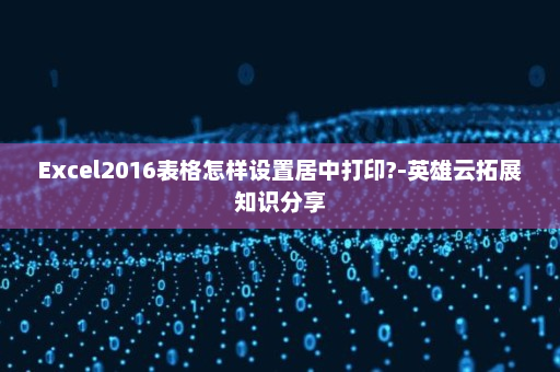 Excel2016表格怎样设置居中打印?-英雄云拓展知识分享