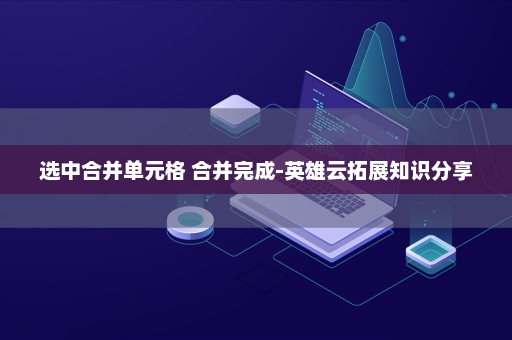 选中合并单元格 合并完成-英雄云拓展知识分享