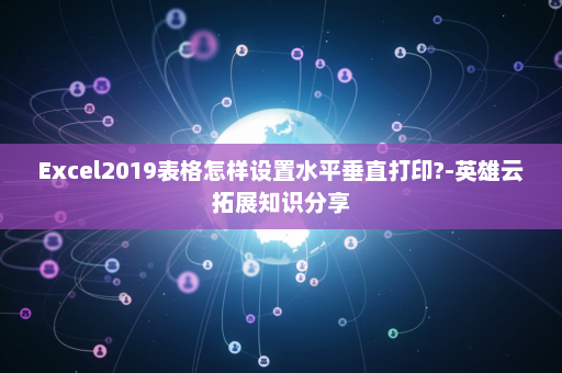 Excel2019表格怎样设置水平垂直打印?-英雄云拓展知识分享