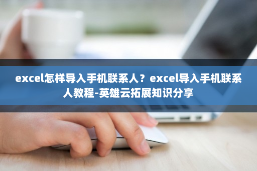 excel怎样导入手机联系人？excel导入手机联系人教程-英雄云拓展知识分享