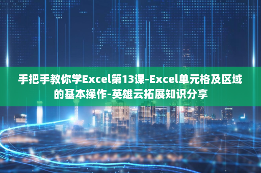 手把手教你学Excel第13课-Excel单元格及区域的基本操作-英雄云拓展知识分享