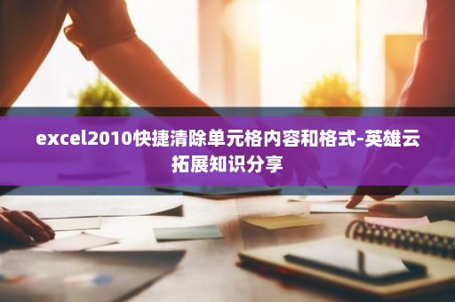 excel2010快捷清除单元格内容和格式-英雄云拓展知识分享