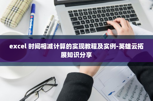 excel 时间相减计算的实现教程及实例-英雄云拓展知识分享
