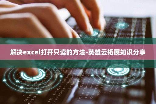 解决excel打开只读的方法-英雄云拓展知识分享