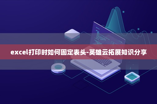 excel打印时如何固定表头-英雄云拓展知识分享