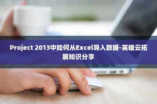 Project 2013中如何从Excel导入数据-英雄云拓展知识分享